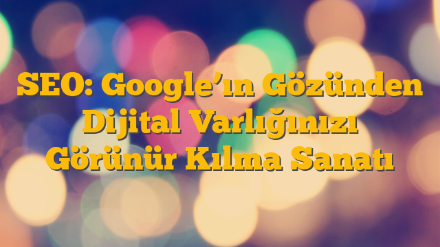SEO: Google’ın Gözünden Dijital Varlığınızı Görünür Kılma Sanatı