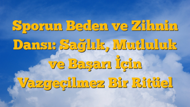 Sporun Beden ve Zihnin Dansı: Sağlık, Mutluluk ve Başarı İçin Vazgeçilmez Bir Ritüel