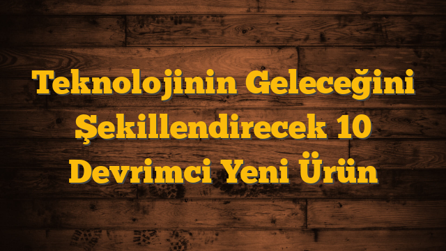 Teknolojinin Geleceğini Şekillendirecek 10 Devrimci Yeni Ürün