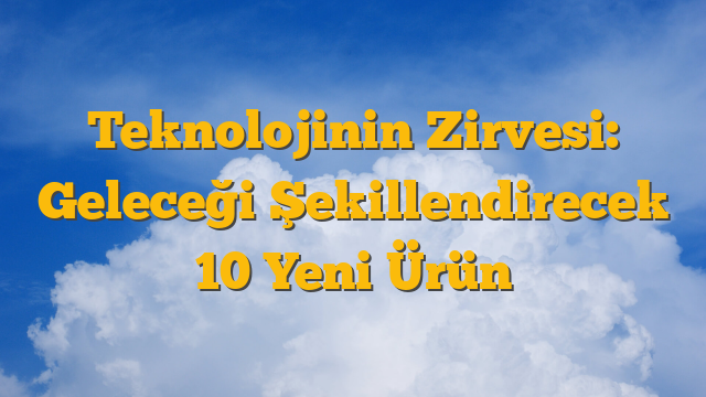 Teknolojinin Zirvesi: Geleceği Şekillendirecek 10 Yeni Ürün