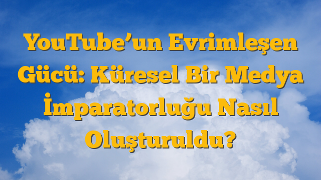 YouTube’un Evrimleşen Gücü: Küresel Bir Medya İmparatorluğu Nasıl Oluşturuldu?