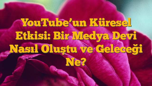 YouTube’un Küresel Etkisi:  Bir Medya Devi Nasıl Oluştu ve Geleceği Ne?