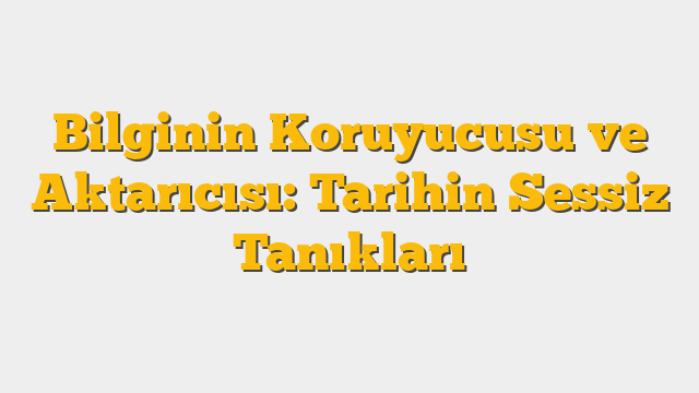 Bilginin Koruyucusu ve Aktarıcısı: Tarihin Sessiz Tanıkları