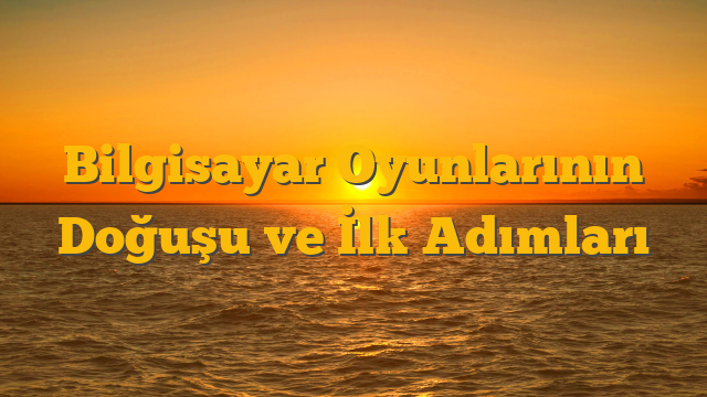 Bilgisayar Oyunlarının Doğuşu ve İlk Adımları