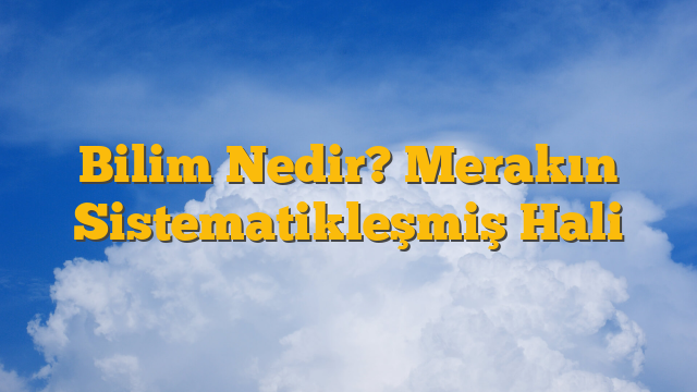 Bilim Nedir? Merakın Sistematikleşmiş Hali