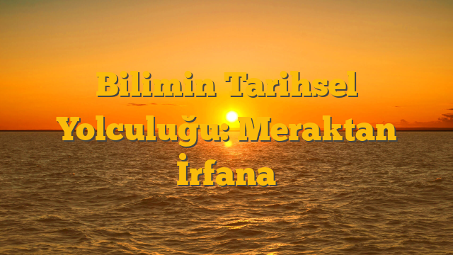 Bilimin Tarihsel Yolculuğu: Meraktan İrfana