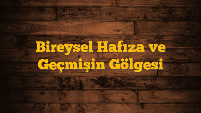 Bireysel Hafıza ve Geçmişin Gölgesi