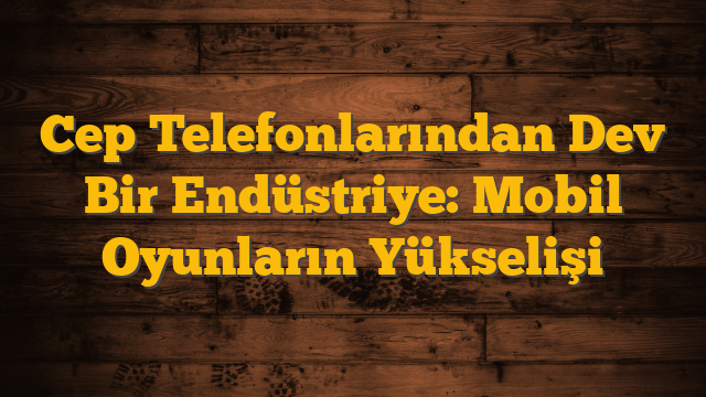 Cep Telefonlarından Dev Bir Endüstriye: Mobil Oyunların Yükselişi