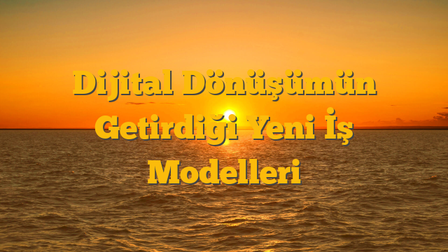 Dijital Dönüşümün Getirdiği Yeni İş Modelleri