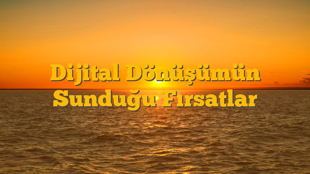 Dijital Dönüşümün Sunduğu Fırsatlar