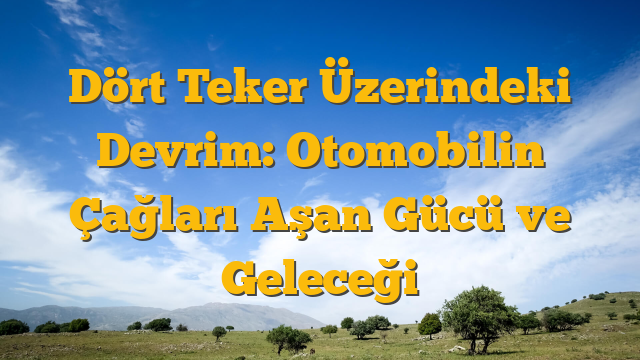 Dört Teker Üzerindeki Devrim: Otomobilin Çağları Aşan Gücü ve Geleceği