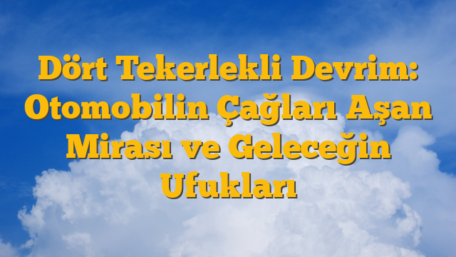 Dört Tekerlekli Devrim: Otomobilin Çağları Aşan Mirası ve Geleceğin Ufukları