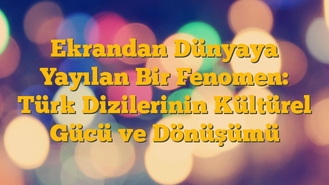 Ekrandan Dünyaya Yayılan Bir Fenomen: Türk Dizilerinin Kültürel Gücü ve Dönüşümü