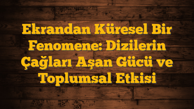Ekrandan Küresel Bir Fenomene: Dizilerin Çağları Aşan Gücü ve Toplumsal Etkisi