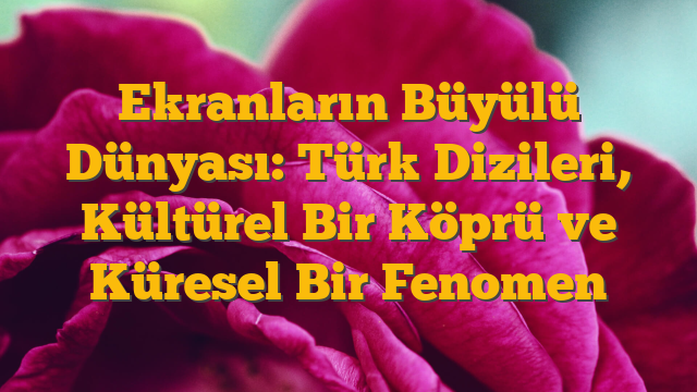 Ekranların Büyülü Dünyası: Türk Dizileri, Kültürel Bir Köprü ve Küresel Bir Fenomen