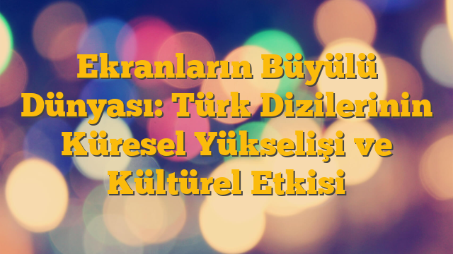 Ekranların Büyülü Dünyası: Türk Dizilerinin Küresel Yükselişi ve Kültürel Etkisi