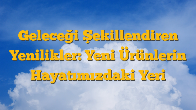 Geleceği Şekillendiren Yenilikler: Yeni Ürünlerin Hayatımızdaki Yeri