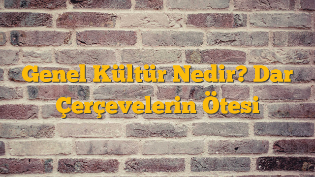 Genel Kültür Nedir? Dar Çerçevelerin Ötesi