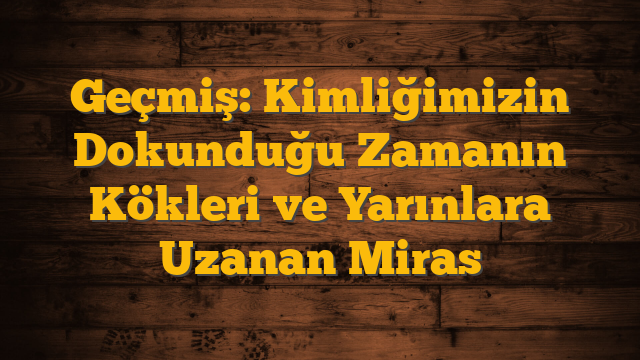 Geçmiş: Kimliğimizin Dokunduğu Zamanın Kökleri ve Yarınlara Uzanan Miras