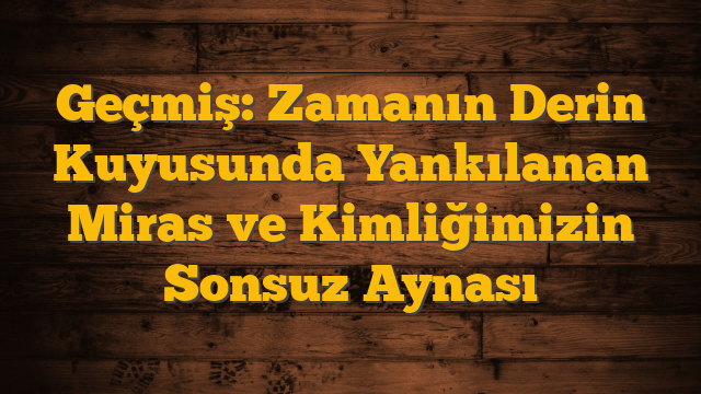 Geçmiş: Zamanın Derin Kuyusunda Yankılanan Miras ve Kimliğimizin Sonsuz Aynası