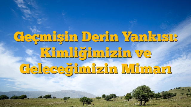 Geçmişin Derin Yankısı: Kimliğimizin ve Geleceğimizin Mimarı