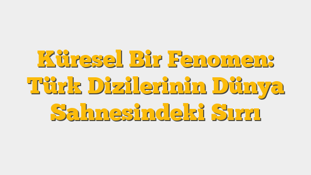 Küresel Bir Fenomen: Türk Dizilerinin Dünya Sahnesindeki Sırrı