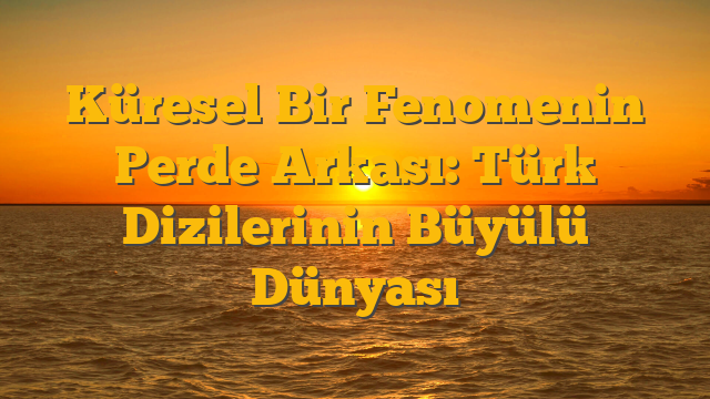 Küresel Bir Fenomenin Perde Arkası: Türk Dizilerinin Büyülü Dünyası