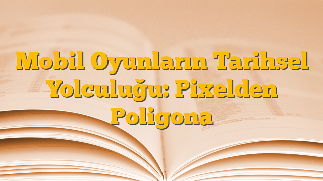 Mobil Oyunların Tarihsel Yolculuğu: Pixelden Poligona
