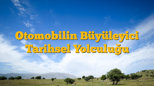 Otomobilin Büyüleyici Tarihsel Yolculuğu