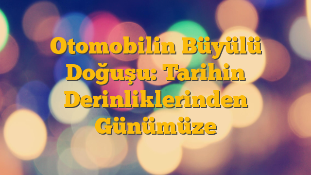 Otomobilin Büyülü Doğuşu: Tarihin Derinliklerinden Günümüze