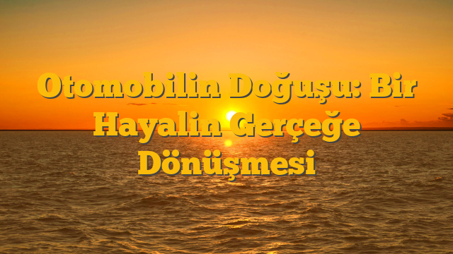 Otomobilin Doğuşu: Bir Hayalin Gerçeğe Dönüşmesi