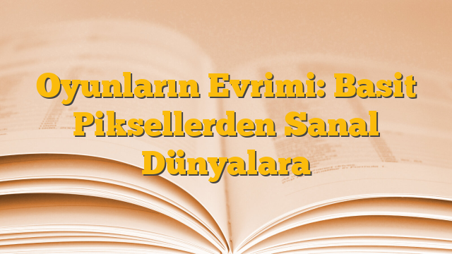 Oyunların Evrimi: Basit Piksellerden Sanal Dünyalara
