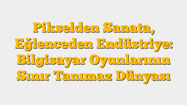 Pikselden Sanata, Eğlenceden Endüstriye: Bilgisayar Oyunlarının Sınır Tanımaz Dünyası