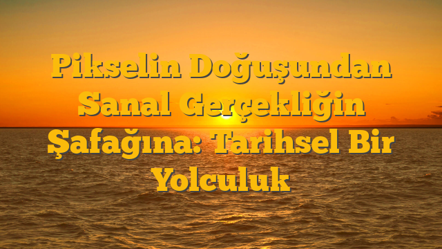 Pikselin Doğuşundan Sanal Gerçekliğin Şafağına: Tarihsel Bir Yolculuk