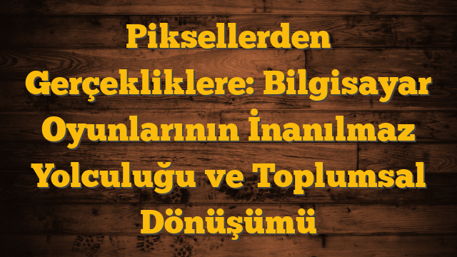 Piksellerden Gerçekliklere: Bilgisayar Oyunlarının İnanılmaz Yolculuğu ve Toplumsal Dönüşümü