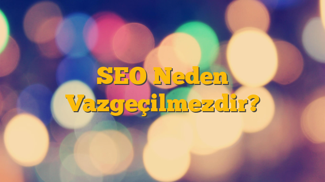 SEO Neden Vazgeçilmezdir?