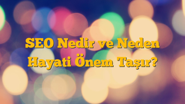 SEO Nedir ve Neden Hayati Önem Taşır?