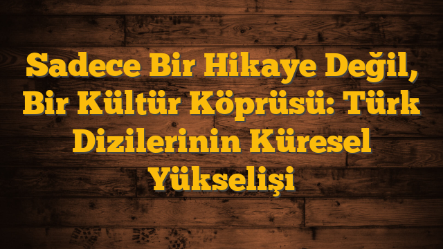 Sadece Bir Hikaye Değil, Bir Kültür Köprüsü: Türk Dizilerinin Küresel Yükselişi