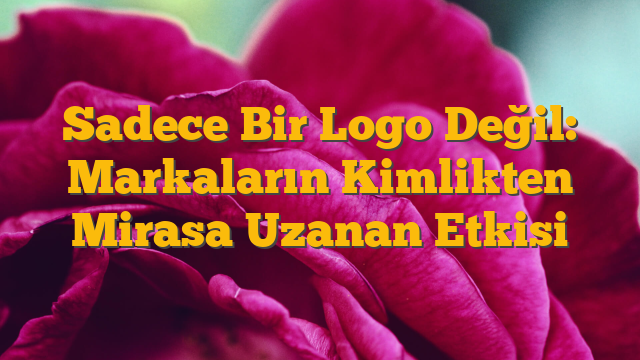 Sadece Bir Logo Değil: Markaların Kimlikten Mirasa Uzanan Etkisi