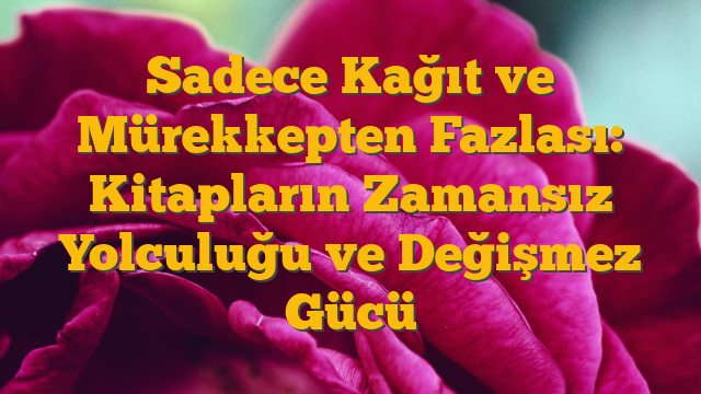 Sadece Kağıt ve Mürekkepten Fazlası: Kitapların Zamansız Yolculuğu ve Değişmez Gücü