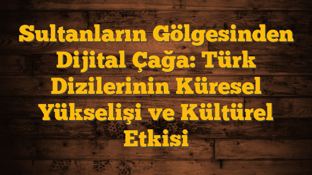 Sultanların Gölgesinden Dijital Çağa: Türk Dizilerinin Küresel Yükselişi ve Kültürel Etkisi