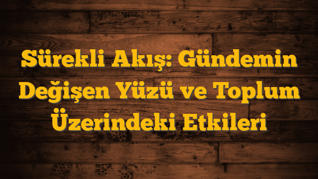Sürekli Akış: Gündemin Değişen Yüzü ve Toplum Üzerindeki Etkileri