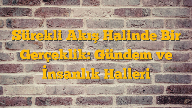 Sürekli Akış Halinde Bir Gerçeklik: Gündem ve İnsanlık Halleri