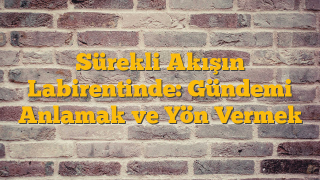 Sürekli Akışın Labirentinde: Gündemi Anlamak ve Yön Vermek