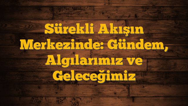 Sürekli Akışın Merkezinde: Gündem, Algılarımız ve Geleceğimiz
