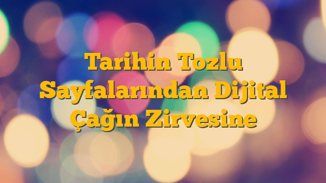 Tarihin Tozlu Sayfalarından Dijital Çağın Zirvesine