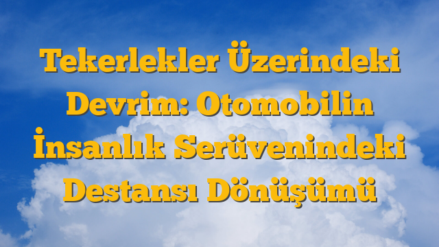 Tekerlekler Üzerindeki Devrim: Otomobilin İnsanlık Serüvenindeki Destansı Dönüşümü