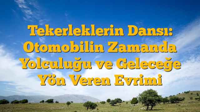 Tekerleklerin Dansı: Otomobilin Zamanda Yolculuğu ve Geleceğe Yön Veren Evrimi