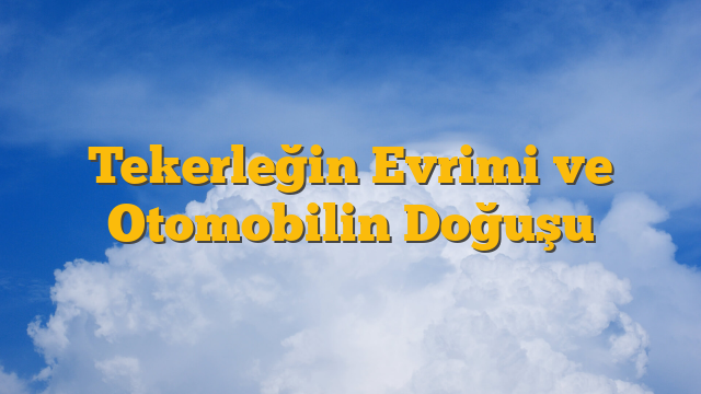 Tekerleğin Evrimi ve Otomobilin Doğuşu