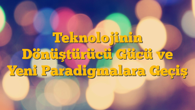 Teknolojinin Dönüştürücü Gücü ve Yeni Paradigmalara Geçiş